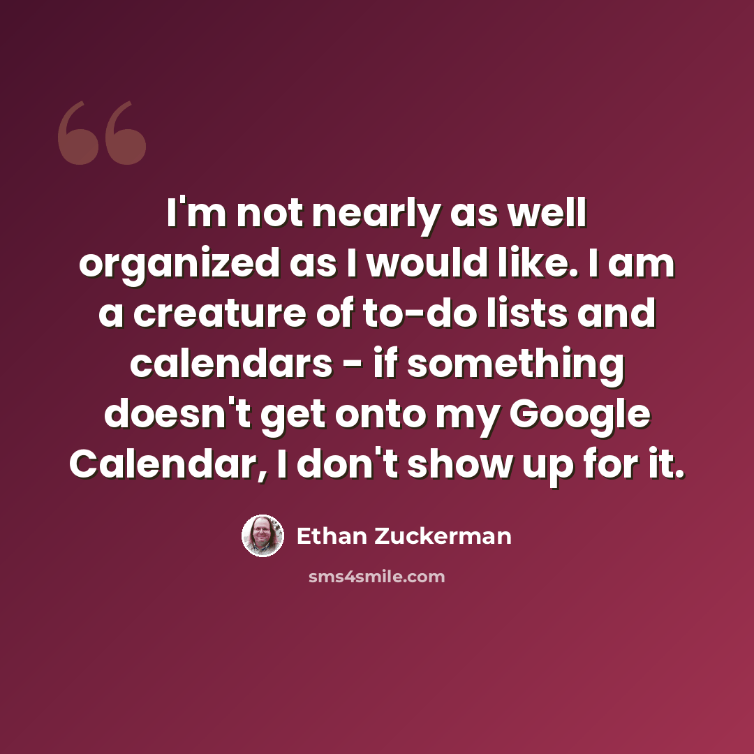 “I'm not nearly as well organized as I would like. I am a creature of to-do lists and calendars - if something doesn't get onto my Google Calendar, I don't show up for it.” quote by Ethan Zuckerman