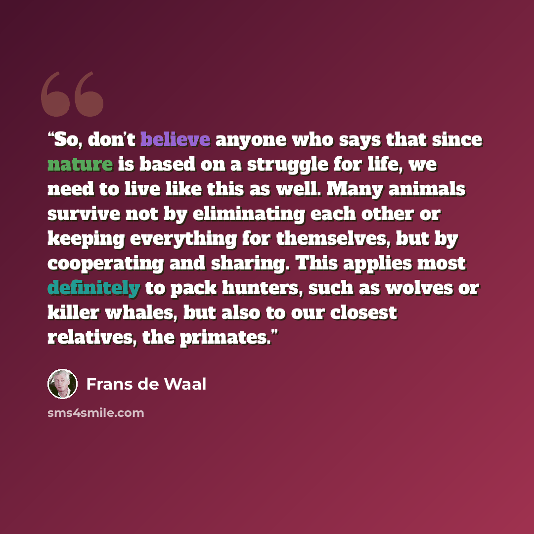 “So, don’t believe anyone who says that since nature is based on a struggle for life, we need to live like this as well. Many animals survive not by eliminating each other or keeping everything for themselves, but by cooperating and sharing. This applies most definitely to pack hunters, such as…” quote by Frans de Waal