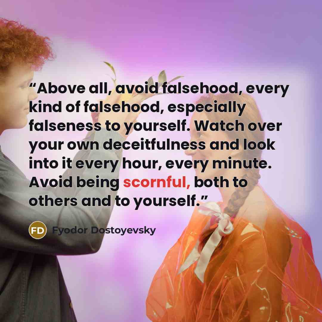 “Above all, avoid falsehood, every kind of falsehood, especially falseness to yourself. Watch over your own deceitfulness and look into it every hour, every minute. Avoid being scornful, both to others and to yourself.” quote by Fyodor Dostoyevsky