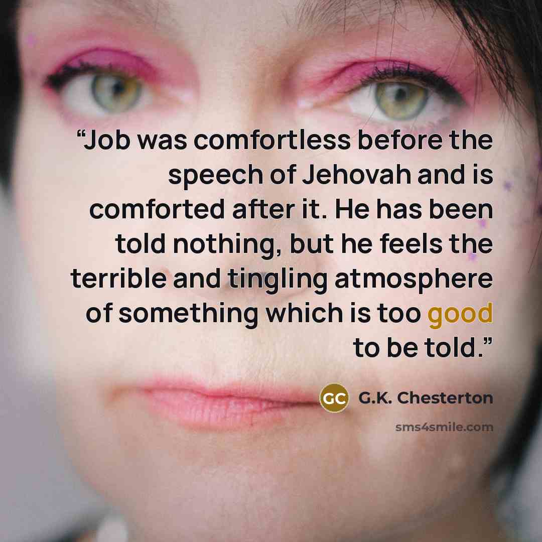 “Job was comfortless before the speech of Jehovah and is comforted after it. He has been told nothing, but he feels the terrible and tingling atmosphere of something which is too good to be told.” quote by G.K. Chesterton