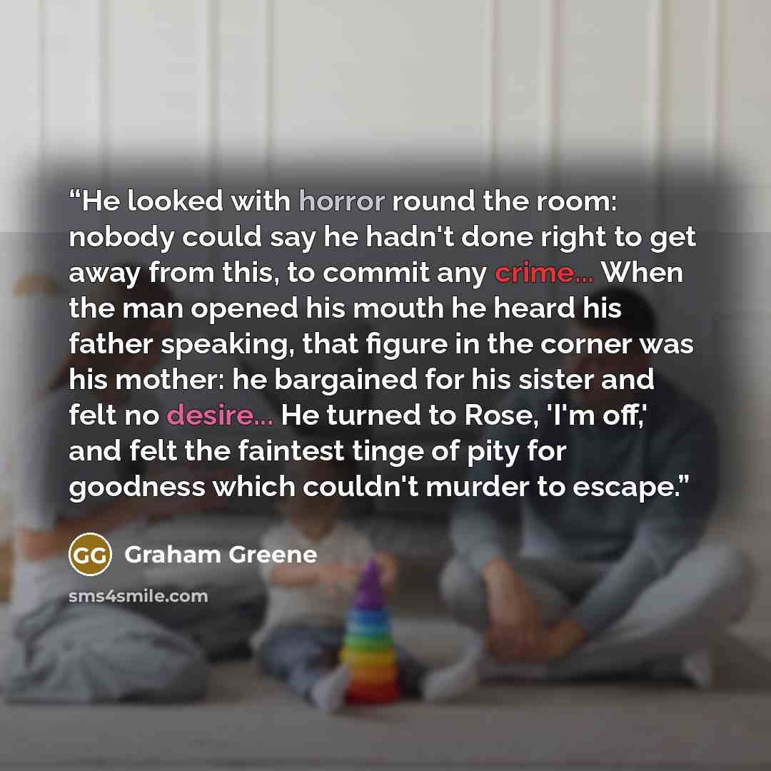“He looked with horror round the room: nobody could say he hadn't done right to get away from this, to commit any crime... When the man opened his mouth he heard his father speaking, that figure in the corner was his mother: he bargained for his sister and felt no desire... He turned to Rose, 'I'm…” quote by Graham Greene