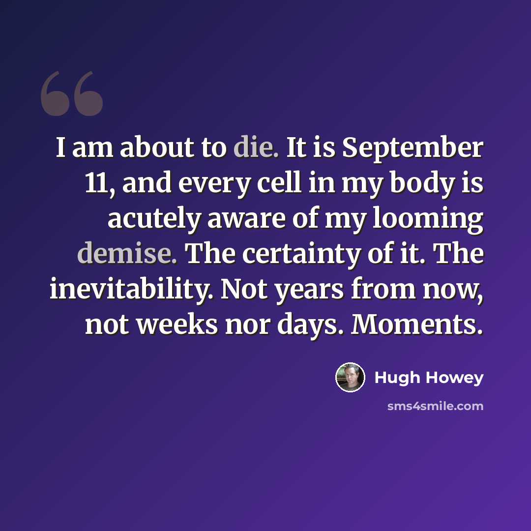 “I am about to die. It is September 11, and every cell in my body is acutely aware of my looming demise. The certainty of it. The inevitability. Not years from now, not weeks nor days. Moments.” quote by Hugh Howey