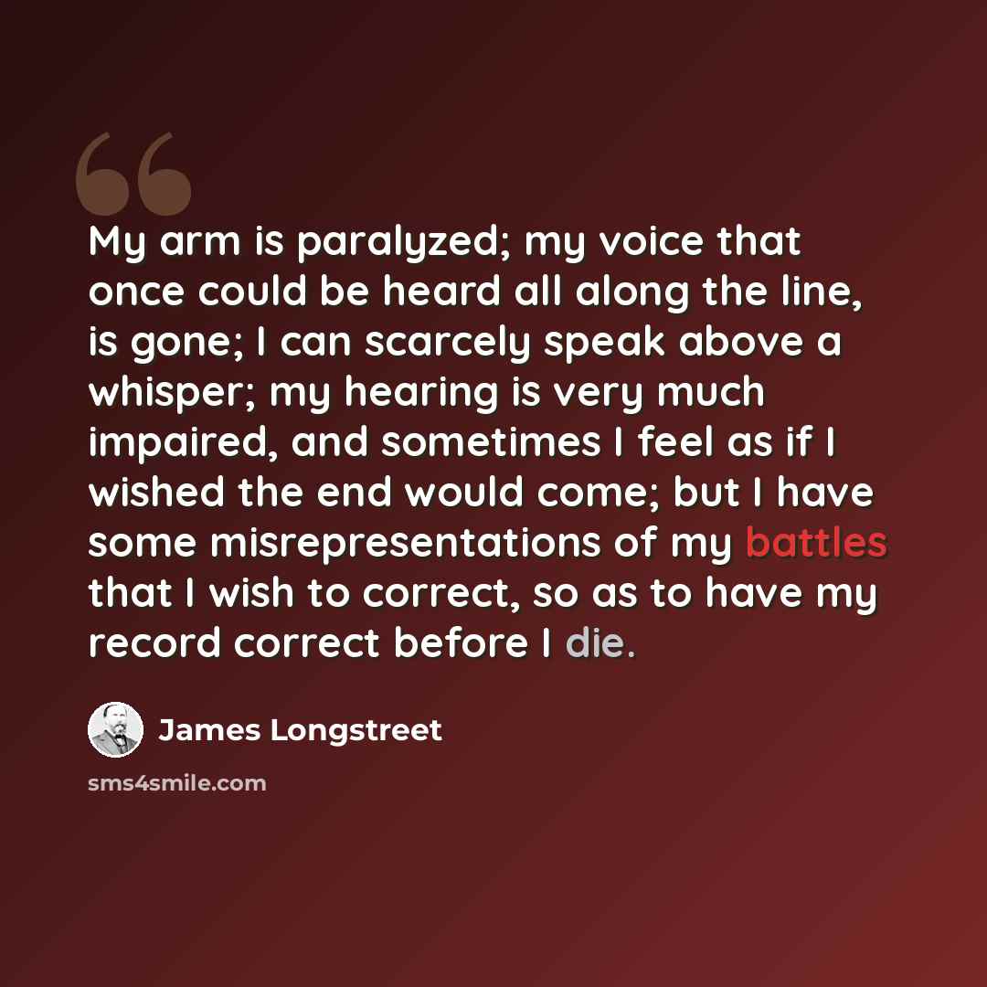 “My arm is paralyzed; my voice that once could be heard all along the line, is gone; I can scarcely speak above a whisper; my hearing is very much impaired, and sometimes I feel as if I wished the end would come; but I have some misrepresentations of my battles that I wish to correct, so as to have…” quote by James Longstreet
