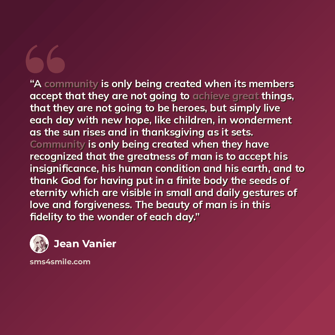 “A community is only being created when its members accept that they are not going to achieve great things, that they are not going to be heroes, but simply live each day with new hope, like children, in wonderment as the sun rises and in thanksgiving as it sets. Community is only being created…” quote by Jean Vanier