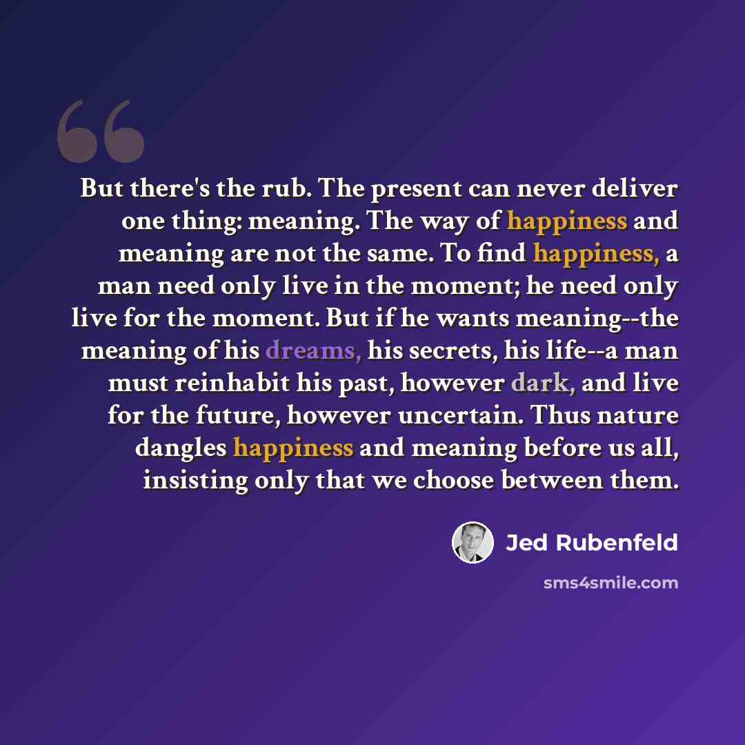 “But there's the rub. The present can never deliver one thing: meaning. The way of happiness and meaning are not the same. To find happiness, a man need only live in the moment; he need only live for the moment. But if he wants meaning--the meaning of his dreams, his secrets, his life--a man must…” quote by Jed Rubenfeld