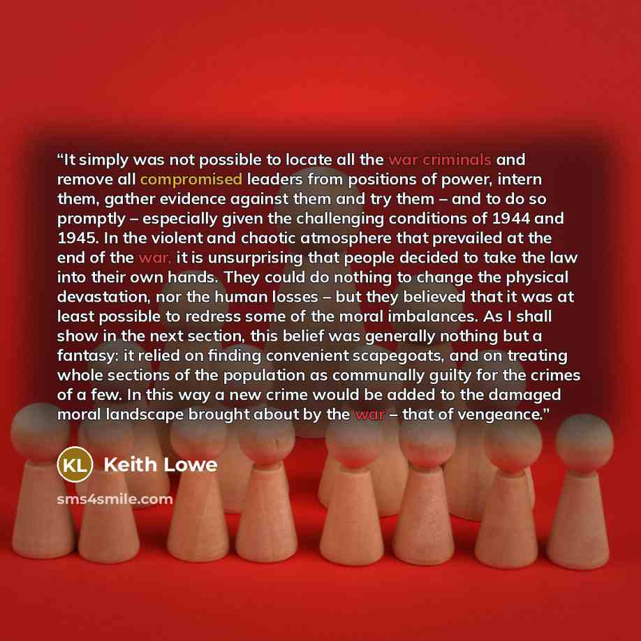 “It simply was not possible to locate all the war criminals and remove all compromised leaders from positions of power, intern them, gather evidence against them and try them – and to do so promptly – especially given the challenging conditions of 1944 and 1945. In the violent and chaotic…” quote by Keith Lowe