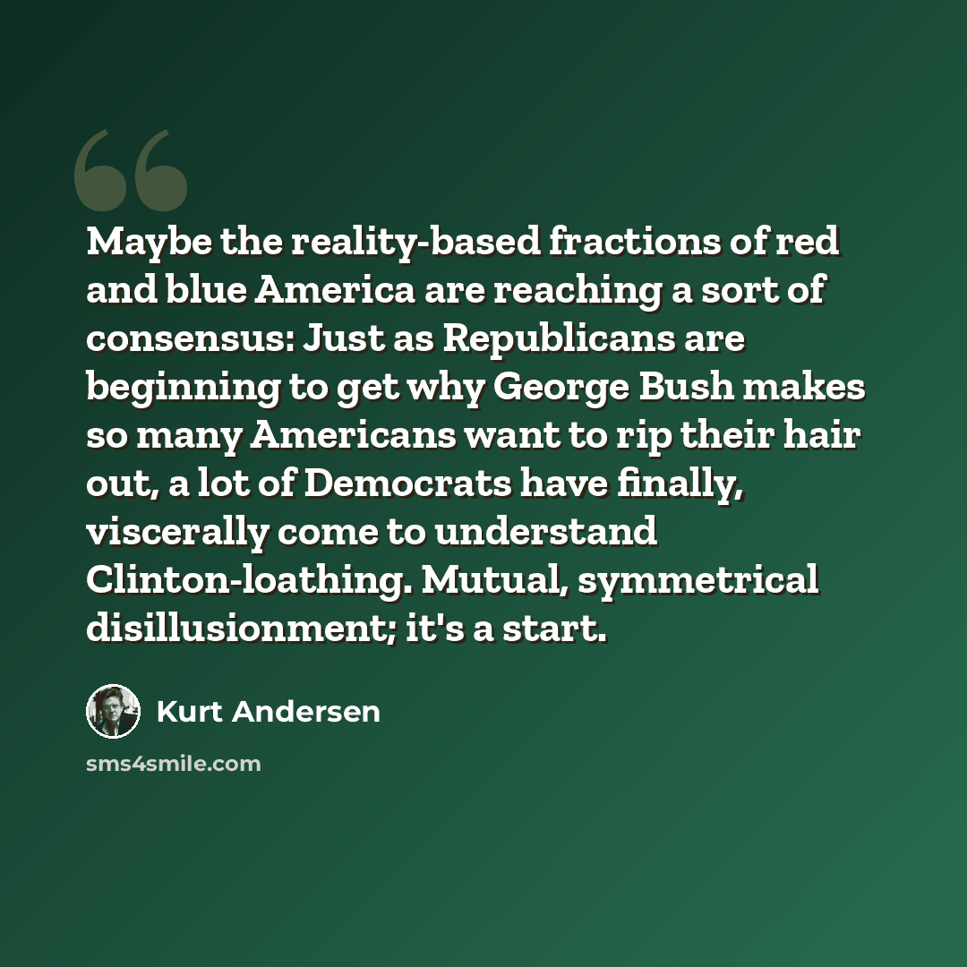 “Maybe the reality-based fractions of red and blue America are reaching a sort of consensus: Just as Republicans are beginning to get why George Bush makes so many Americans want to rip their hair out, a lot of Democrats have finally, viscerally come to understand Clinton-loathing. Mutual…” quote by Kurt Andersen