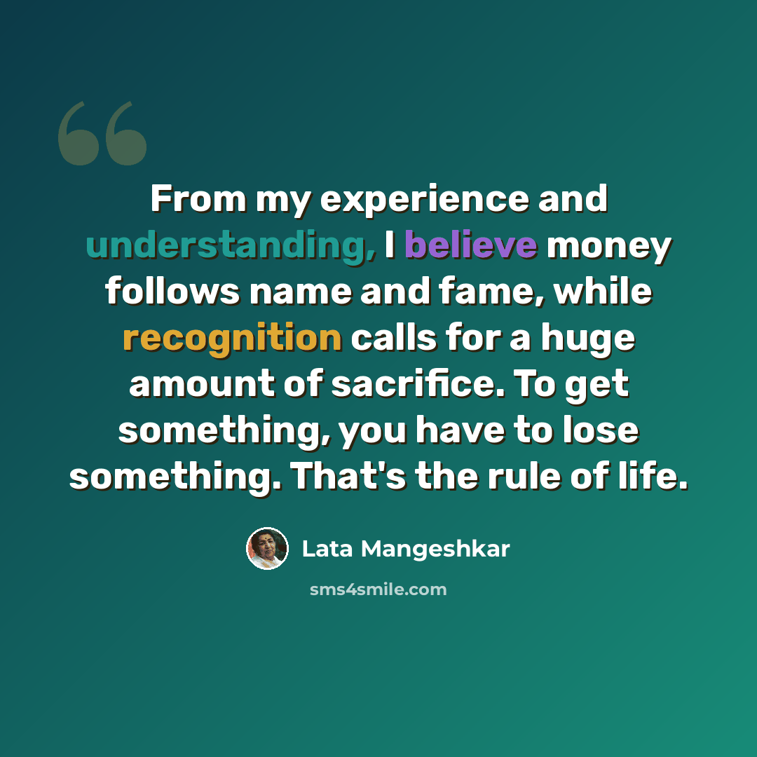 “From my experience and understanding, I believe money follows name and fame, while recognition calls for a huge amount of sacrifice. To get something, you have to lose something. That's the rule of life.” quote by Lata Mangeshkar