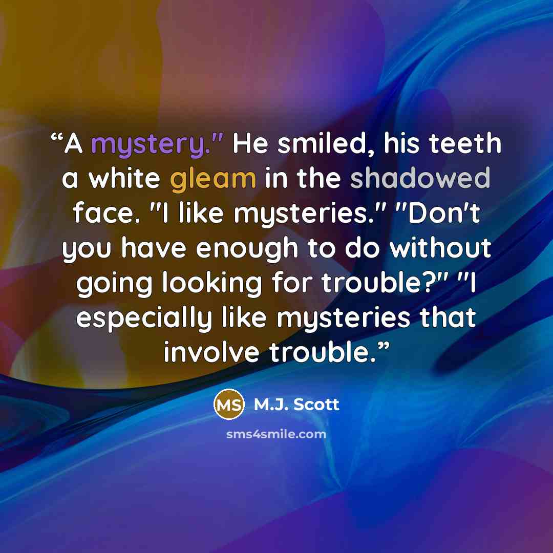 “A mystery." He smiled, his teeth a white gleam in the shadowed face. "I like mysteries." "Don't you have enough to do without going looking for trouble?" "I especially like mysteries that involve trouble.” quote by M.J. Scott