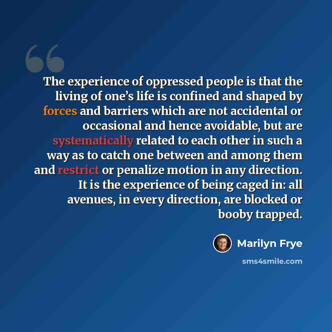 “The experience of oppressed people is that the living of one’s life is confined and shaped by forces and barriers which are not accidental or occasional and hence avoidable, but are systematically related to each other in such a way as to catch one between and among them and restrict or penalize…” quote by Marilyn Frye