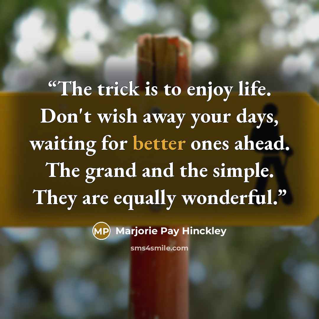 “The trick is to enjoy life. Don't wish away your days, waiting for better ones ahead. The grand and the simple. They are equally wonderful.” quote by Marjorie Pay Hinckley