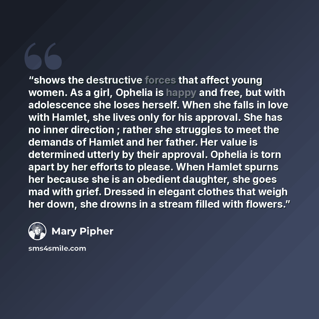 “shows the destructive forces that affect young women. As a girl, Ophelia is happy and free, but with adolescence she loses herself. When she falls in love with Hamlet, she lives only for his approval. She has no inner direction ; rather she struggles to meet the demands of Hamlet and her father…” quote by Mary Pipher