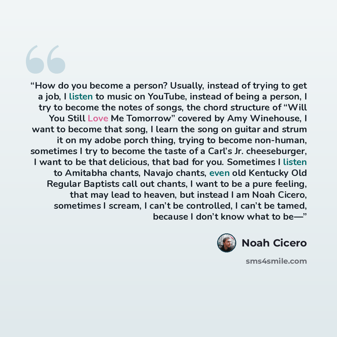 “How do you become a person? Usually, instead of trying to get a job, I listen to music on YouTube, instead of being a person, I try to become the notes of songs, the chord structure of “Will You Still Love Me Tomorrow” covered by Amy Winehouse, I want to become that song, I learn the song on…” quote by Noah Cicero