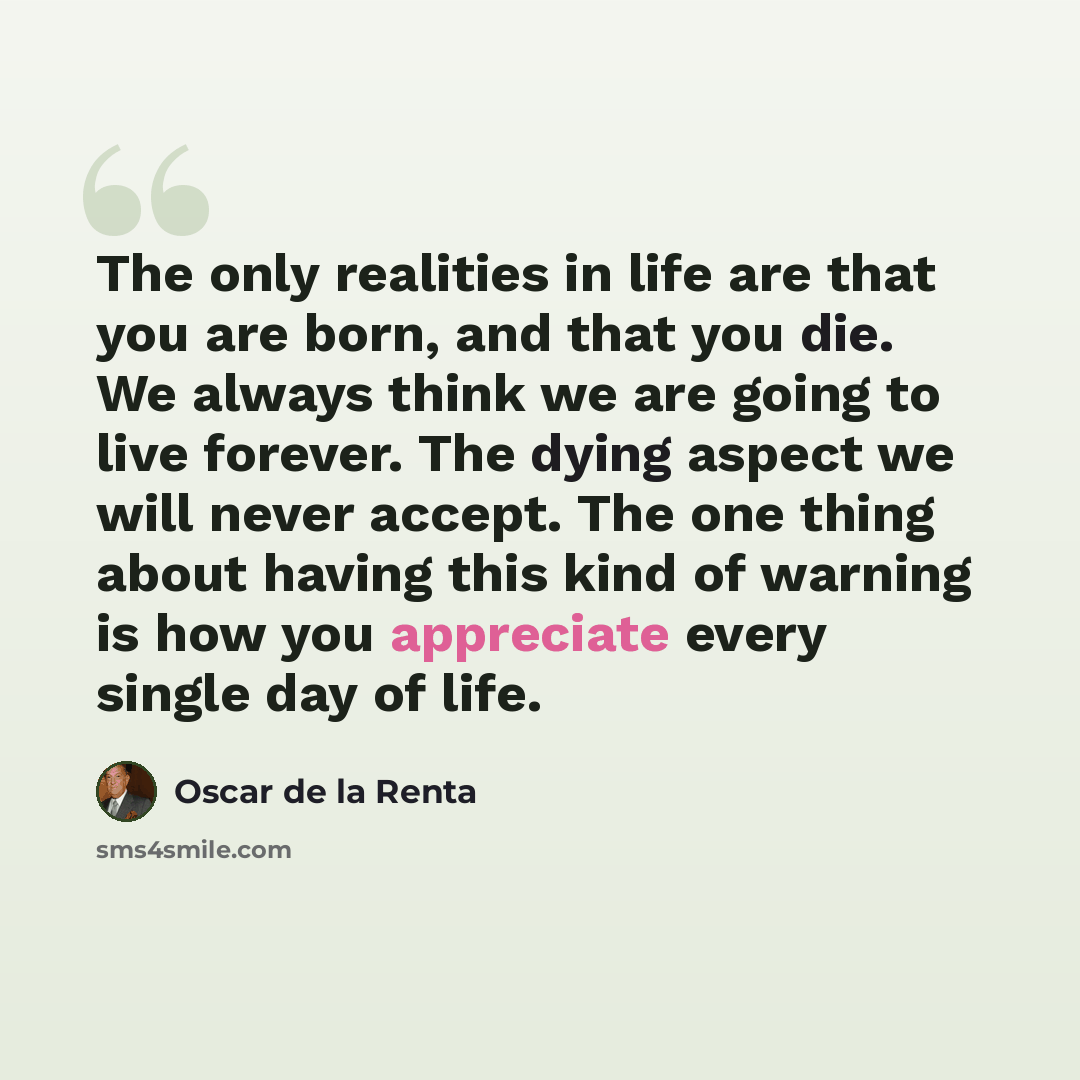 “The only realities in life are that you are born, and that you die. We always think we are going to live forever. The dying aspect we will never accept. The one thing about having this kind of warning is how you appreciate every single day of life.” quote by Oscar de la Renta