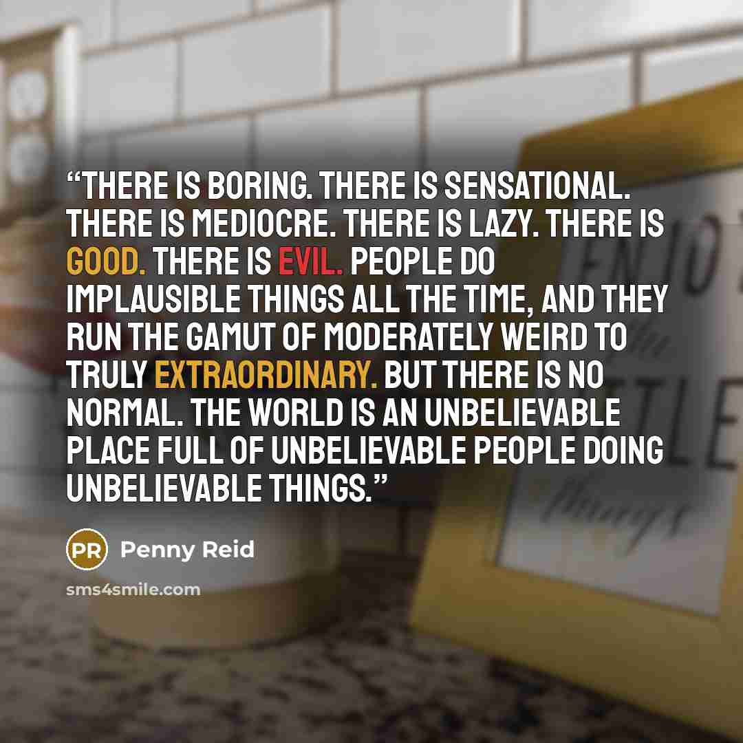 “There is boring. There is sensational. There is mediocre. There is lazy. There is good. There is evil. People do implausible things all the time, and they run the gamut of moderately weird to truly extraordinary. But there is no normal. The world is an unbelievable place full of unbelievable…” quote by Penny Reid