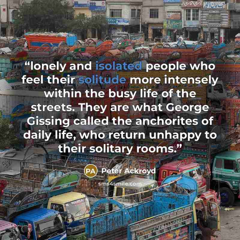 “lonely and isolated people who feel their solitude more intensely within the busy life of the streets. They are what George Gissing called the anchorites of daily life, who return unhappy to their solitary rooms.” quote by Peter Ackroyd