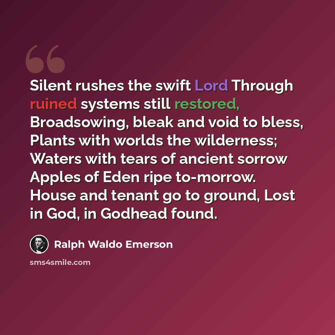 “Silent rushes the swift Lord Through ruined systems still restored, Broadsowing, bleak and void to bless, Plants with worlds the wilderness; Waters with tears of ancient sorrow Apples of Eden ripe to-morrow. House and tenant go to ground, Lost in God, in Godhead found.” quote by Ralph Waldo Emerson