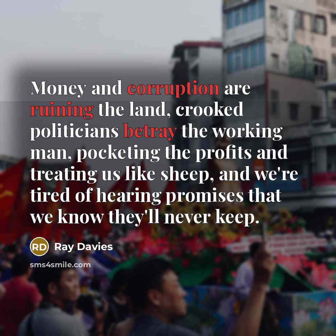 “Money and corruption are ruining the land, crooked politicians betray the working man, pocketing the profits and treating us like sheep, and we're tired of hearing promises that we know they'll never keep.” quote by Ray Davies