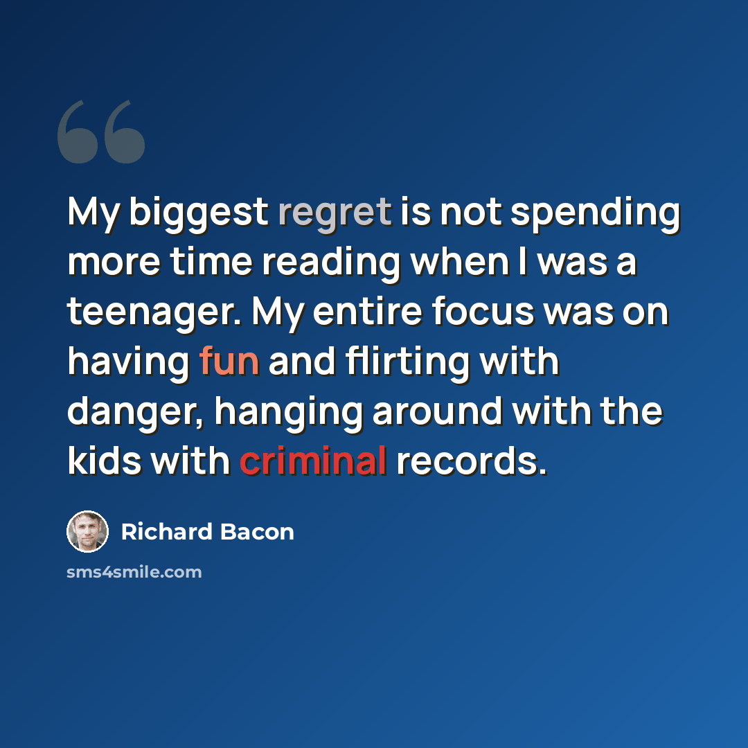 “My biggest regret is not spending more time reading when I was a teenager. My entire focus was on having fun and flirting with danger, hanging around with the kids with criminal records.” quote by Richard Bacon