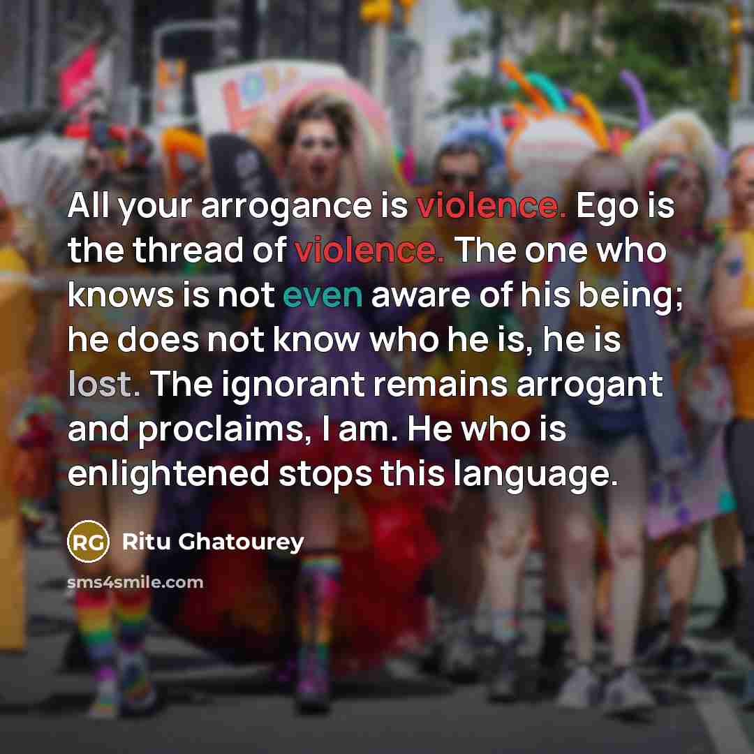 “All your arrogance is violence. Ego is the thread of violence. The one who knows is not even aware of his being; he does not know who he is, he is lost. The ignorant remains arrogant and proclaims, I am. He who is enlightened stops this language.” quote by Ritu Ghatourey