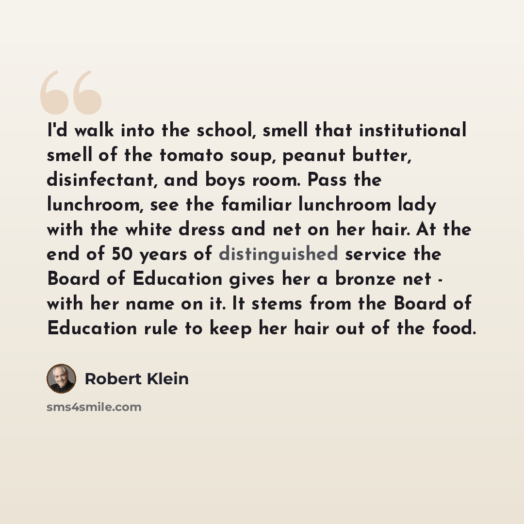 “I'd walk into the school, smell that institutional smell of the tomato soup, peanut butter, disinfectant, and boys room. Pass the lunchroom, see the familiar lunchroom lady with the white dress and net on her hair. At the end of 50 years of distinguished service the Board of Education gives her a…” quote by Robert Klein
