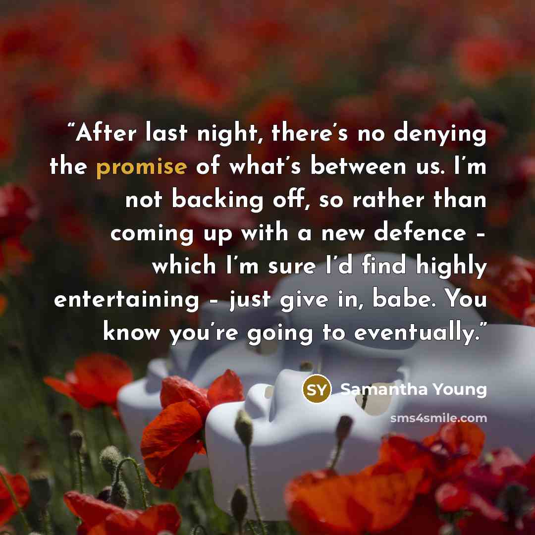 “After last night, there’s no denying the promise of what’s between us. I’m not backing off, so rather than coming up with a new defence – which I’m sure I’d find highly entertaining – just give in, babe. You know you’re going to eventually.” quote by Samantha Young