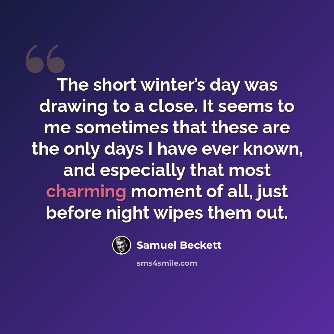 “The short winter’s day was drawing to a close. It seems to me sometimes that these are the only days I have ever known, and especially that most charming moment of all, just before night wipes them out.” quote by Samuel Beckett