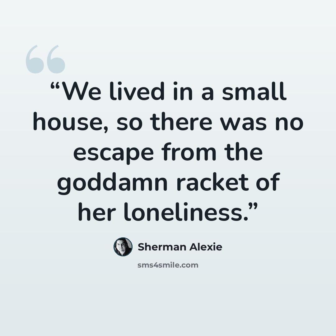 “We lived in a small house, so there was no escape from the goddamn racket of her loneliness.” quote by Sherman Alexie