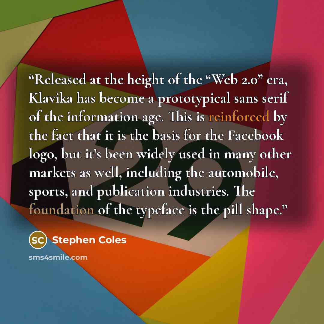 “Released at the height of the “Web 2.0” era, Klavika has become a prototypical sans serif of the information age. This is reinforced by the fact that it is the basis for the Facebook logo, but it’s been widely used in many other markets as well, including the automobile, sports, and publication…” quote by Stephen Coles