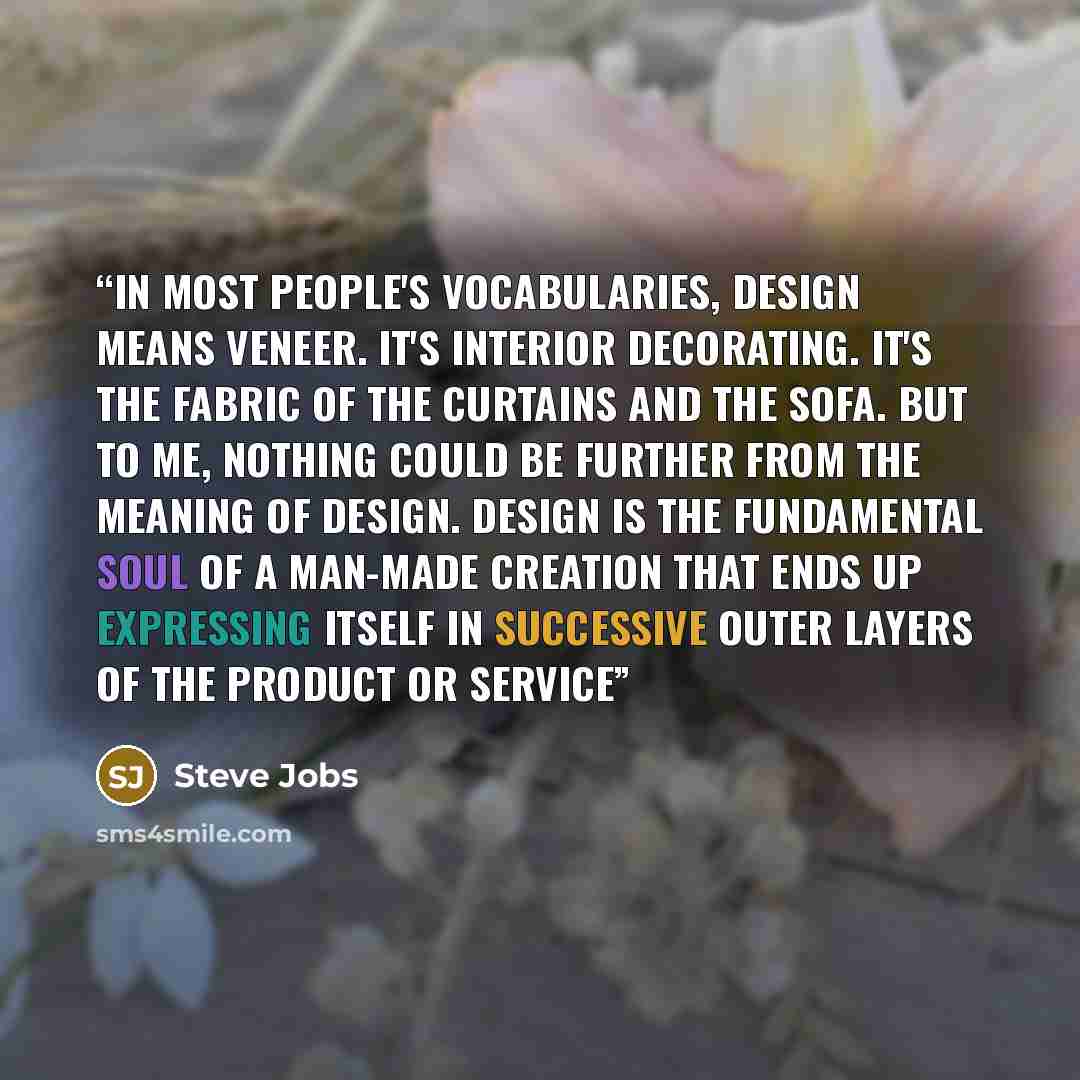 “In most people's vocabularies, design means veneer. It's interior decorating. It's the fabric of the curtains and the sofa. But to me, nothing could be further from the meaning of design. Design is the fundamental soul of a man-made creation that ends up expressing itself in successive outer…” quote by Steve Jobs