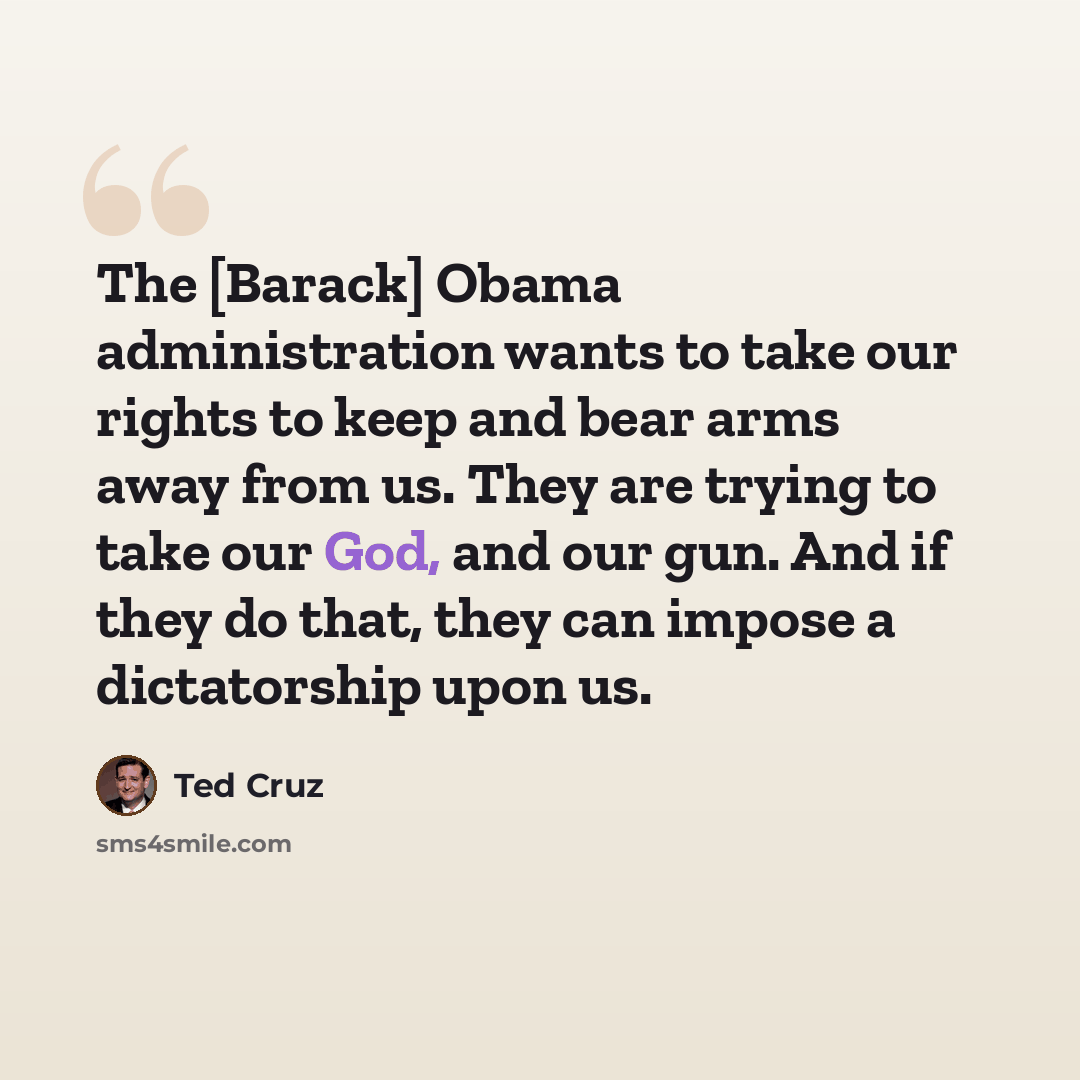 “The [Barack] Obama administration wants to take our rights to keep and bear arms away from us. They are trying to take our God, and our gun. And if they do that, they can impose a dictatorship upon us.” quote by Ted Cruz