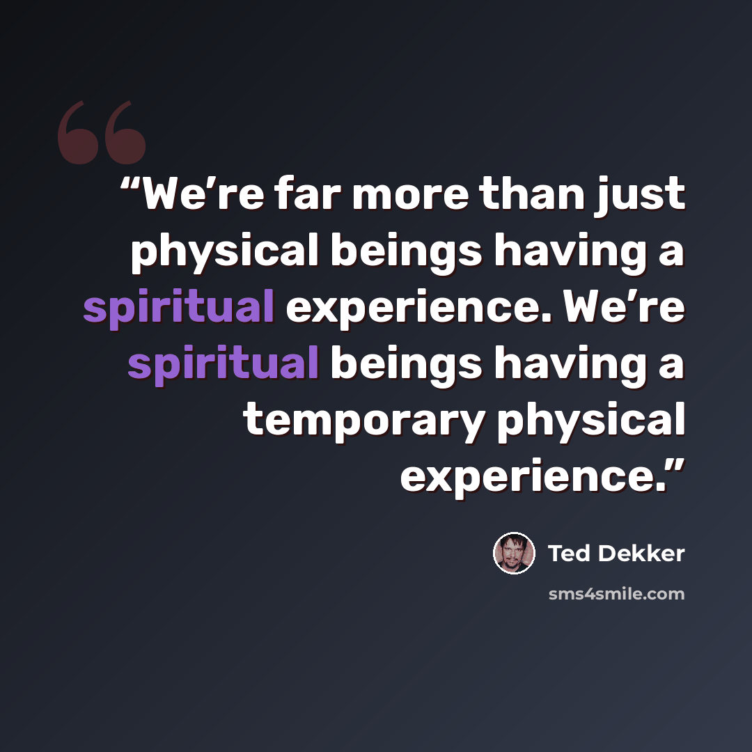 “We’re far more than just physical beings having a spiritual experience. We’re spiritual beings having a temporary physical experience.” quote by Ted Dekker
