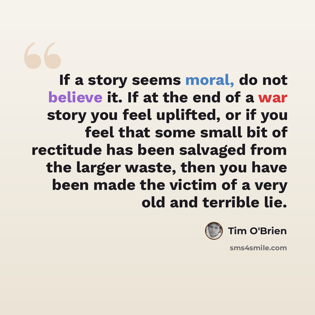 “If a story seems moral, do not believe it. If at the end of a war story you feel uplifted, or if you feel that some small bit of rectitude has been salvaged from the larger waste, then you have been made the victim of a very old and terrible lie.” quote by Tim O'Brien