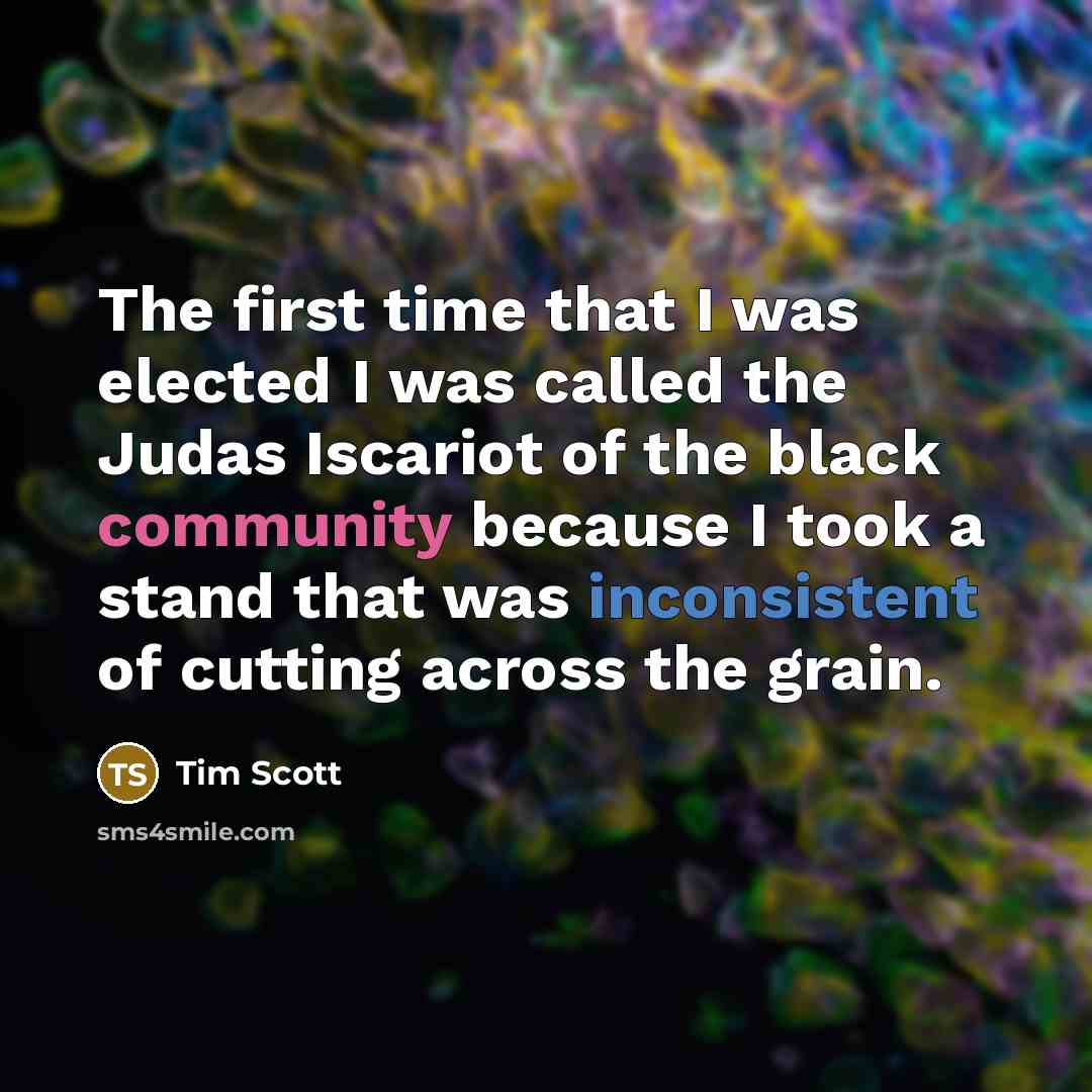 “The first time that I was elected I was called the Judas Iscariot of the black community because I took a stand that was inconsistent of cutting across the grain.” quote by Tim Scott