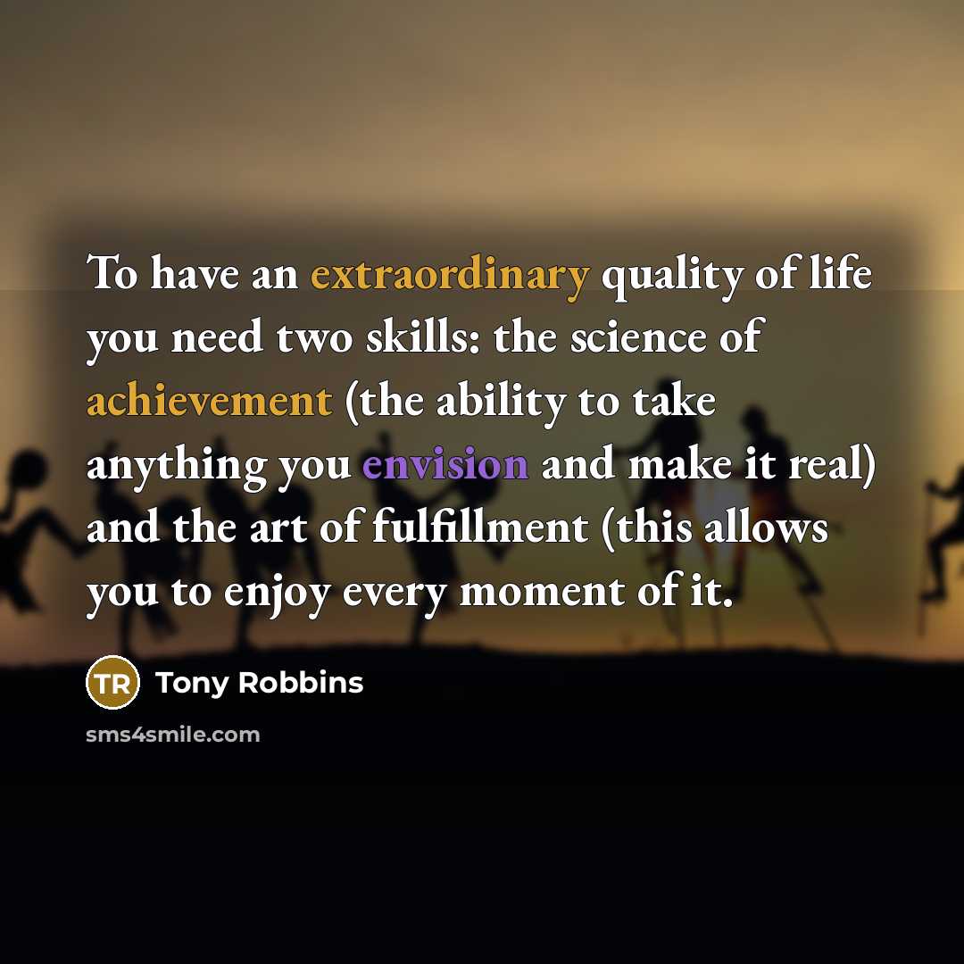 “To have an extraordinary quality of life you need two skills: the science of achievement (the ability to take anything you envision and make it real) and the art of fulfillment (this allows you to enjoy every moment of it.” quote by Tony Robbins