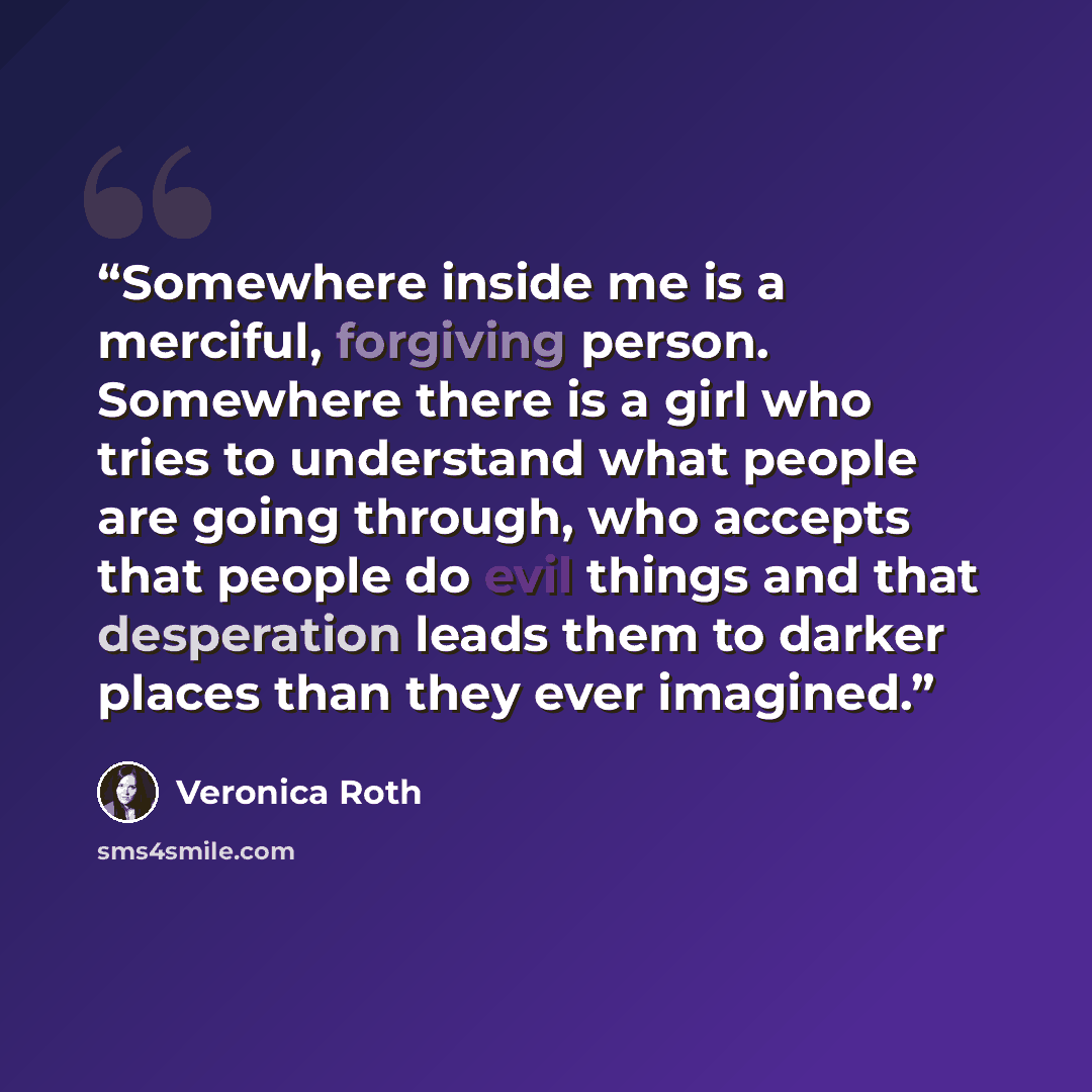 “Somewhere inside me is a merciful, forgiving person. Somewhere there is a girl who tries to understand what people are going through, who accepts that people do evil things and that desperation leads them to darker places than they ever imagined.” quote by Veronica Roth
