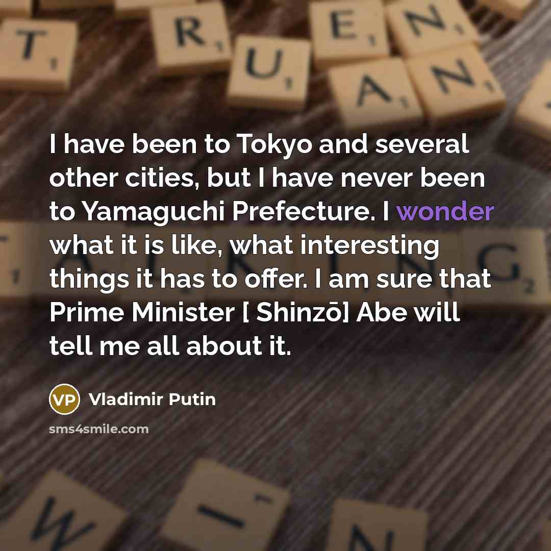 “I have been to Tokyo and several other cities, but I have never been to Yamaguchi Prefecture. I wonder what it is like, what interesting things it has to offer. I am sure that Prime Minister [ Shinzō] Abe will tell me all about it.” quote by Vladimir Putin