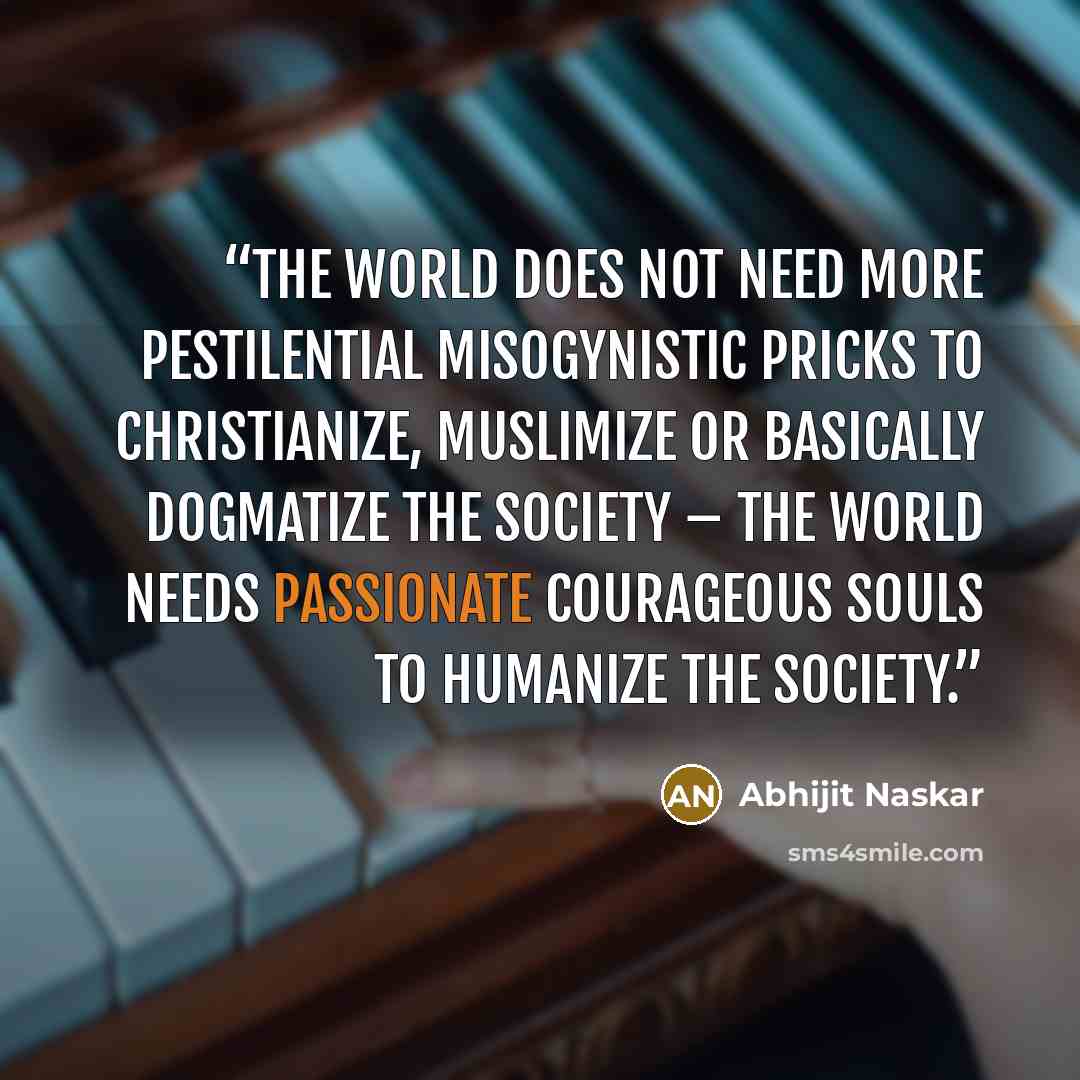 “The world does not need more pestilential misogynistic pricks to Christianize, Muslimize or basically dogmatize the society – the world needs passionate courageous souls to humanize the society.” quote by Abhijit Naskar