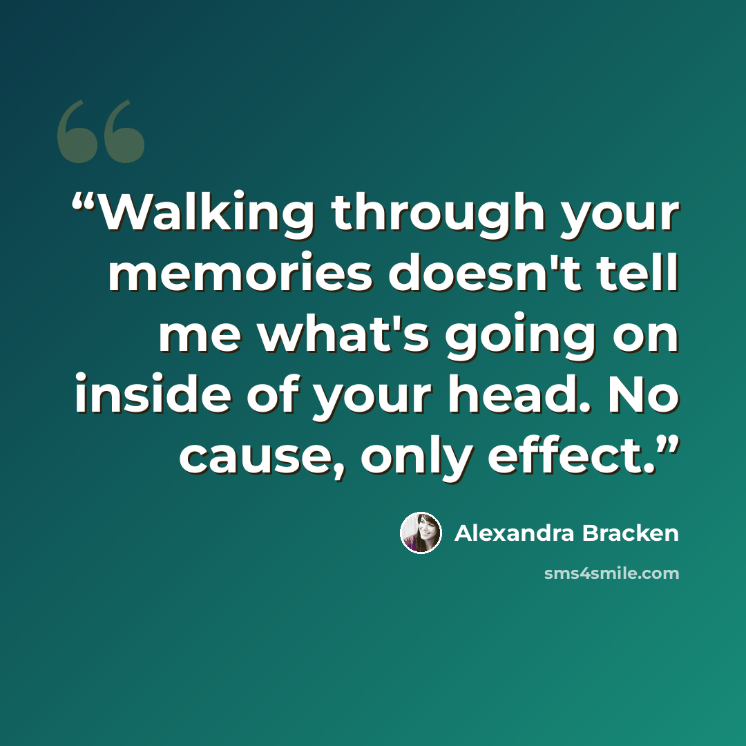 “Walking through your memories doesn't tell me what's going on inside of your head. No cause, only effect.” quote by Alexandra Bracken