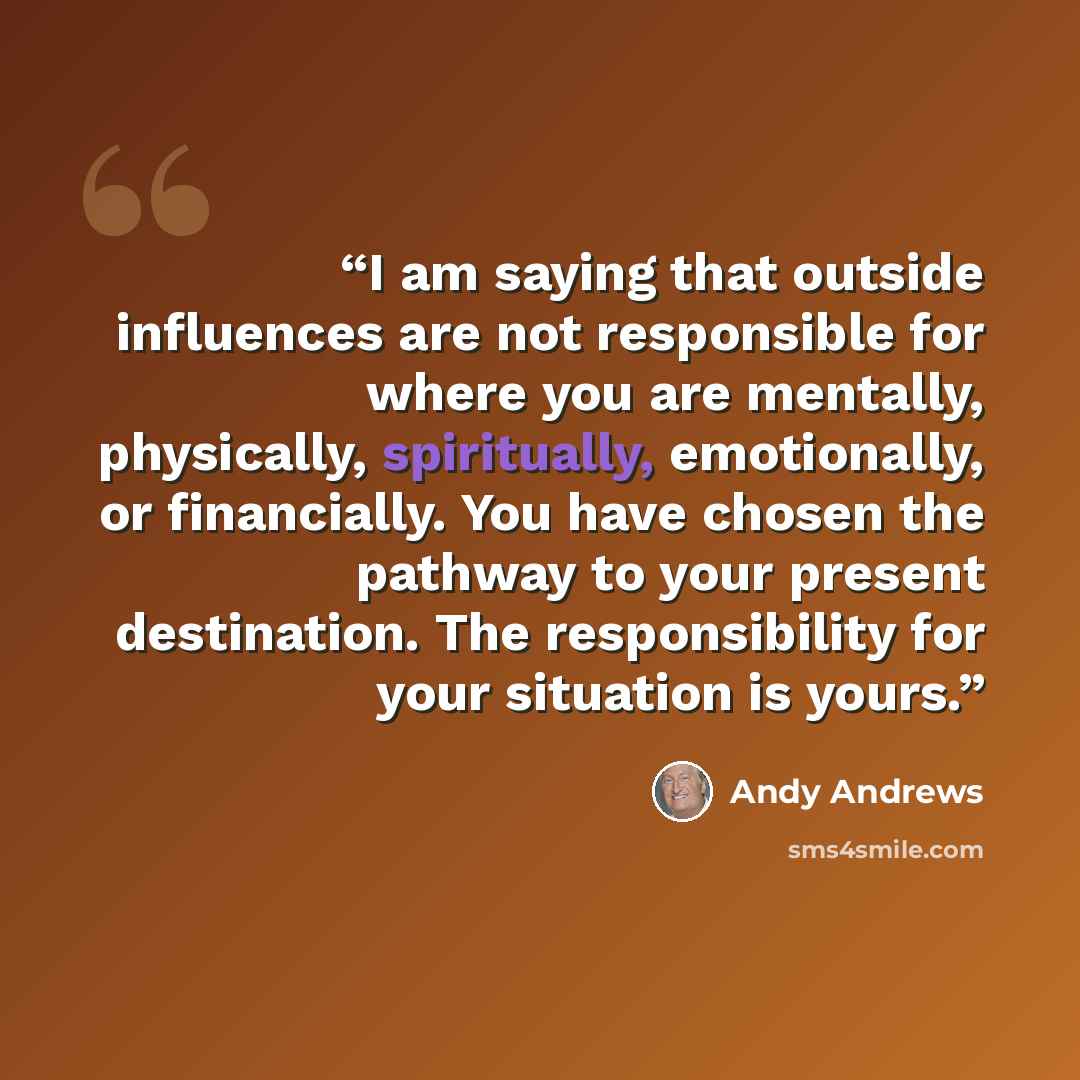 “I am saying that outside influences are not responsible for where you are mentally, physically, spiritually, emotionally, or financially. You have chosen the pathway to your present destination. The responsibility for your situation is yours.” quote by Andy Andrews