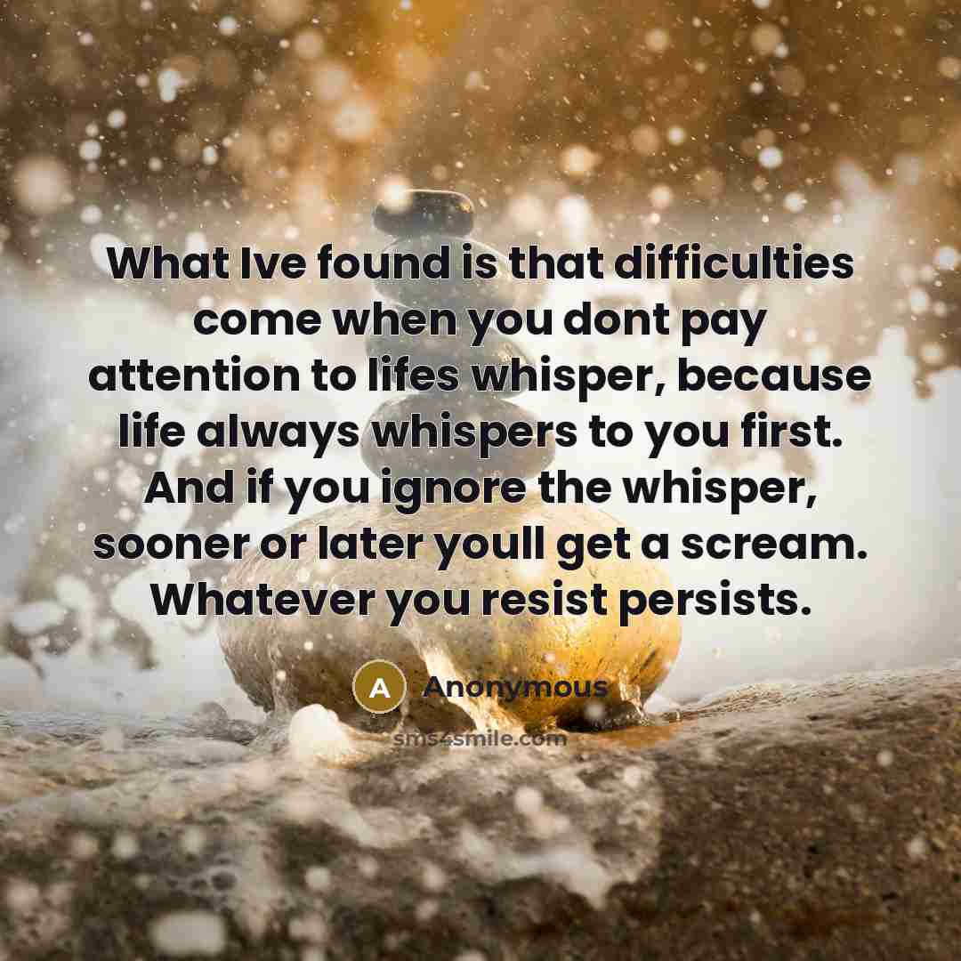 “What Ive found is that difficulties come when you dont pay attention to lifes whisper, because life always whispers to you first. And if you ignore the whisper, sooner or later youll get a scream. Whatever you resist persists.” quote by Anonymous