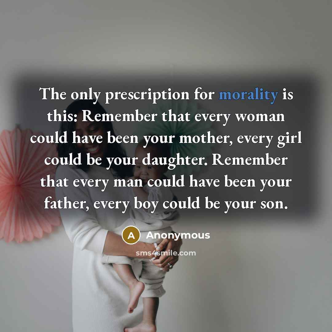 “The only prescription for morality is this: Remember that every woman could have been your mother, every girl could be your daughter. Remember that every man could have been your father, every boy could be your son.” quote by Anonymous
