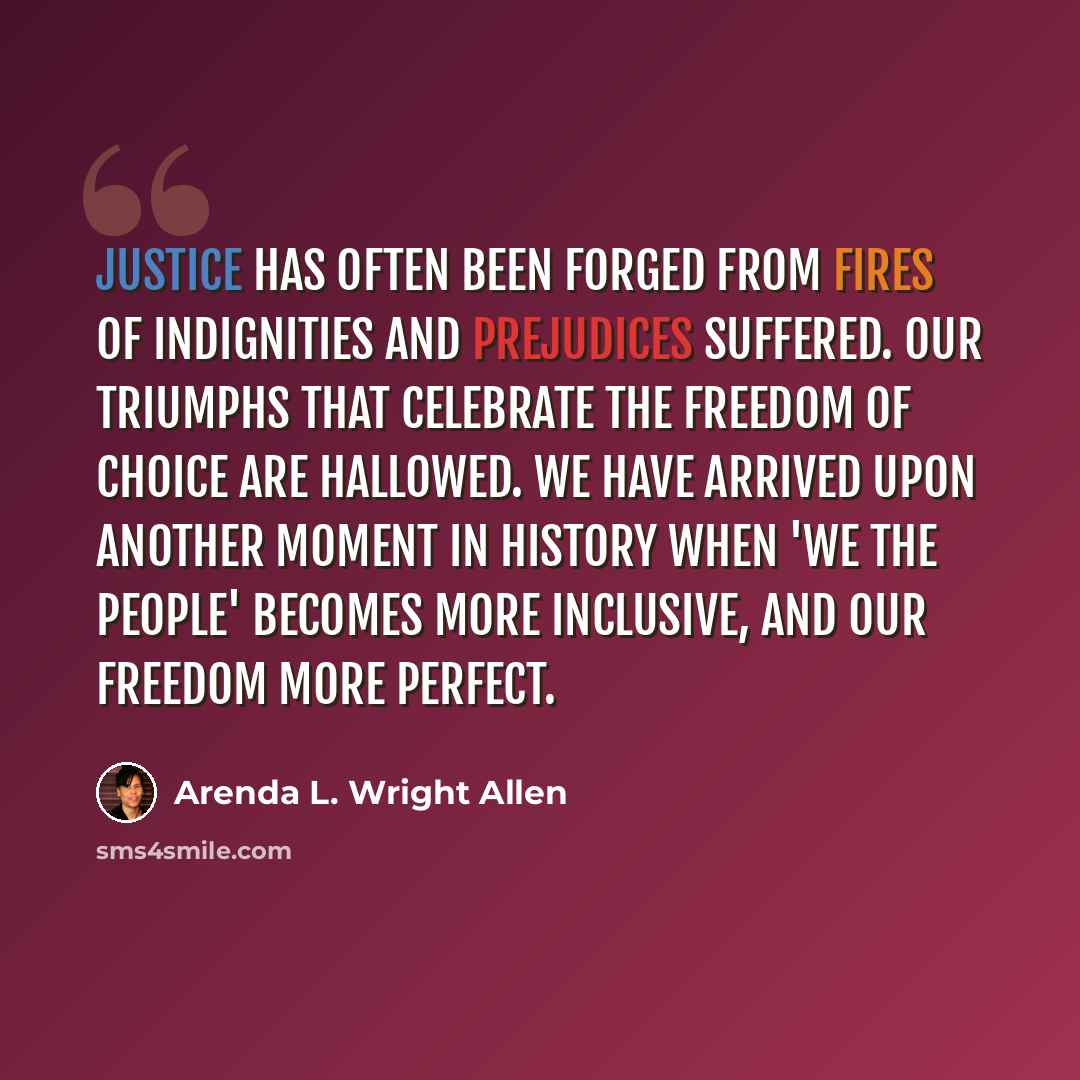 “Justice has often been forged from fires of indignities and prejudices suffered. Our triumphs that celebrate the freedom of choice are hallowed. We have arrived upon another moment in history when 'We the People' becomes more inclusive, and our freedom more perfect.” quote by Arenda L. Wright Allen