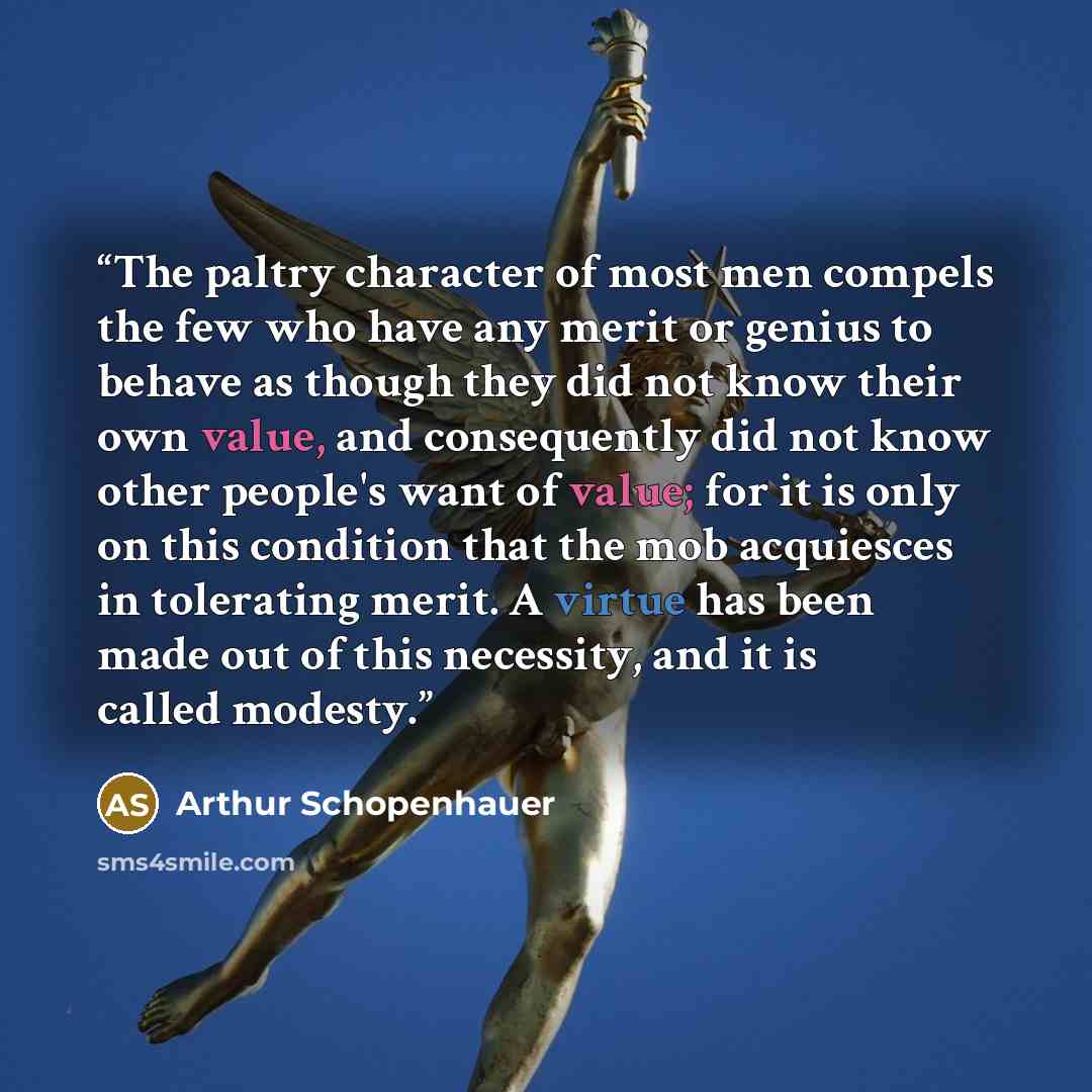 “The paltry character of most men compels the few who have any merit or genius to behave as though they did not know their own value, and consequently did not know other people's want of value; for it is only on this condition that the mob acquiesces in tolerating merit. A virtue has been made out…” quote by Arthur Schopenhauer