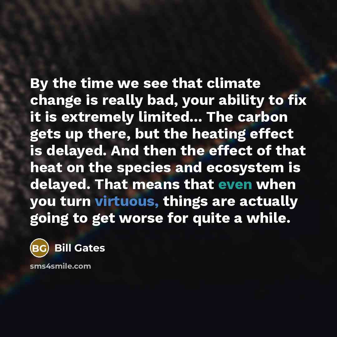 “By the time we see that climate change is really bad, your ability to fix it is extremely limited... The carbon gets up there, but the heating effect is delayed. And then the effect of that heat on the species and ecosystem is delayed. That means that even when you turn virtuous, things are…” quote by Bill Gates