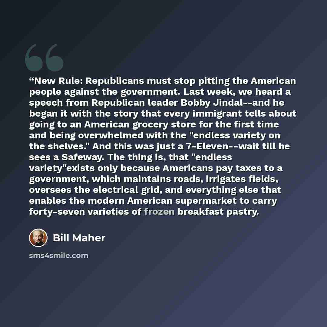 ““New Rule: Republicans must stop pitting the American people against the government. Last week, we heard a speech from Republican leader Bobby Jindal--and he began it with the story that every immigrant tells about going to an American grocery store for the first time and being overwhelmed with…” quote by Bill Maher