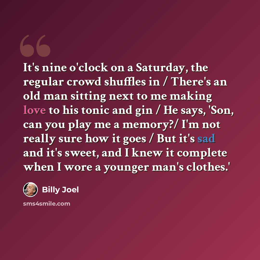 “It's nine o'clock on a Saturday, the regular crowd shuffles in / There's an old man sitting next to me making love to his tonic and gin / He says, 'Son, can you play me a memory?/ I'm not really sure how it goes / But it's sad and it's sweet, and I knew it complete when I wore a younger man's…” quote by Billy Joel