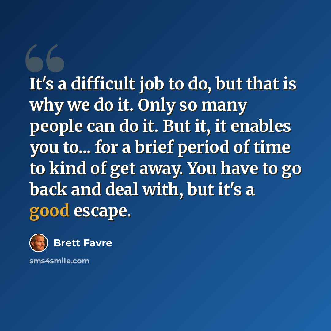 “It's a difficult job to do, but that is why we do it. Only so many people can do it. But it, it enables you to... for a brief period of time to kind of get away. You have to go back and deal with, but it's a good escape.” quote by Brett Favre