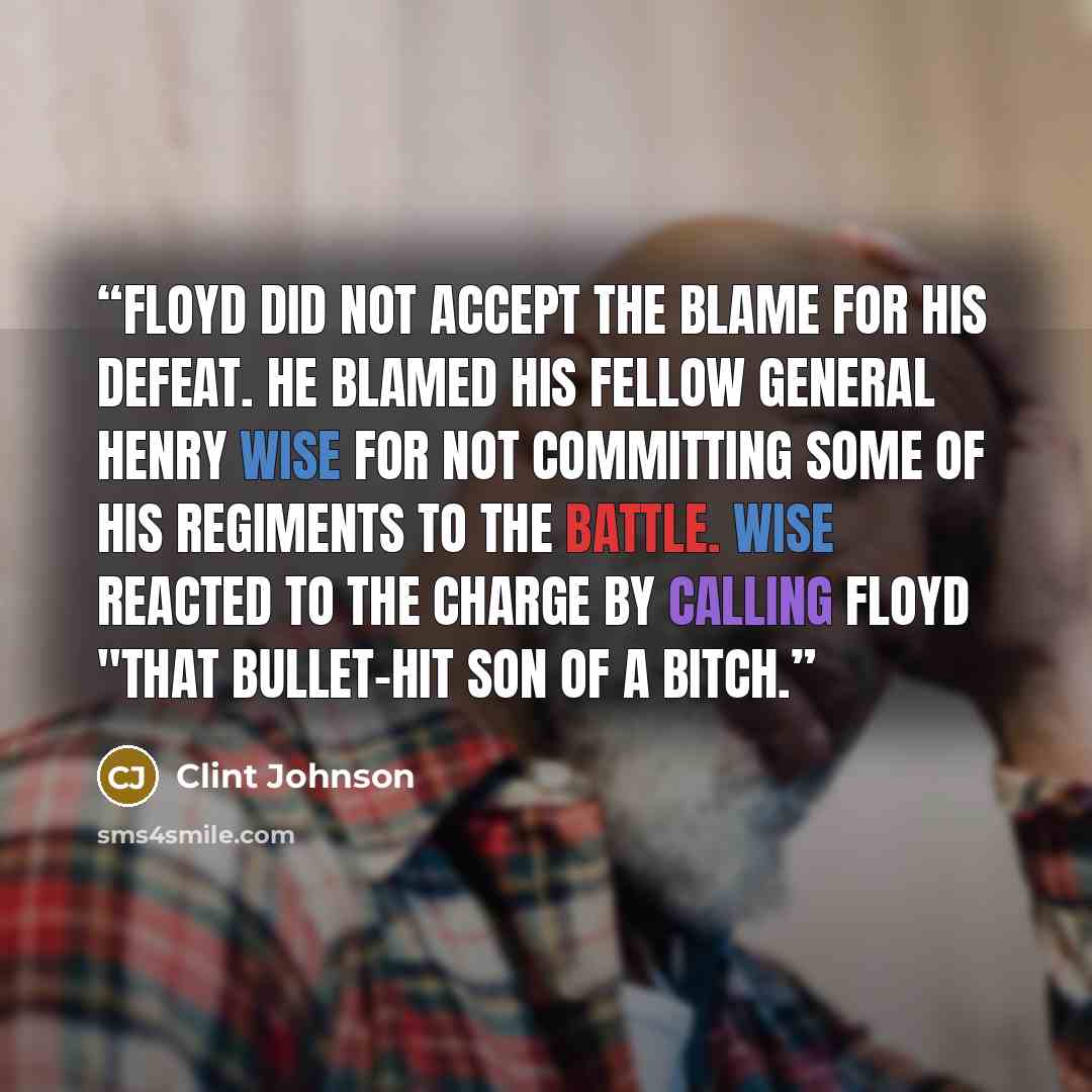 “Floyd did not accept the blame for his defeat. He blamed his fellow general Henry Wise for not committing some of his regiments to the battle. Wise reacted to the charge by calling Floyd "that bullet-hit son of a bitch.” quote by Clint Johnson