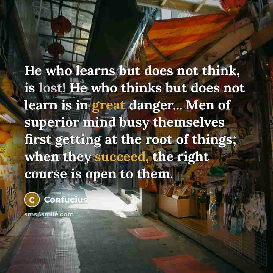 “He who learns but does not think, is lost! He who thinks but does not learn is in great danger... Men of superior mind busy themselves first getting at the root of things; when they succeed, the right course is open to them.” quote by Confucius